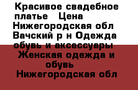 Красивое свадебное платье › Цена ­ 4 500 - Нижегородская обл., Вачский р-н Одежда, обувь и аксессуары » Женская одежда и обувь   . Нижегородская обл.